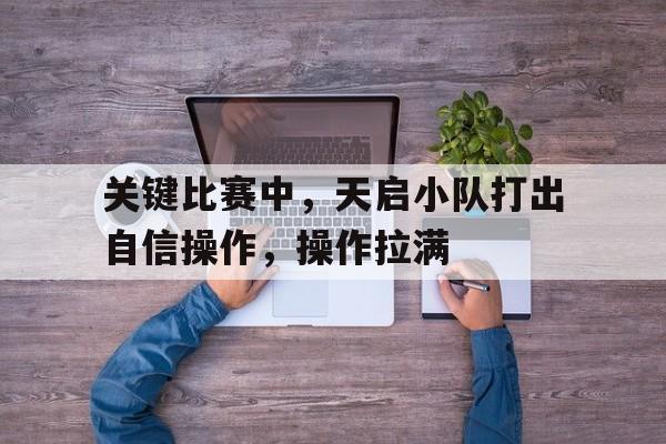 关键比赛中，天启小队打出自信操作，操作拉满的简单介绍